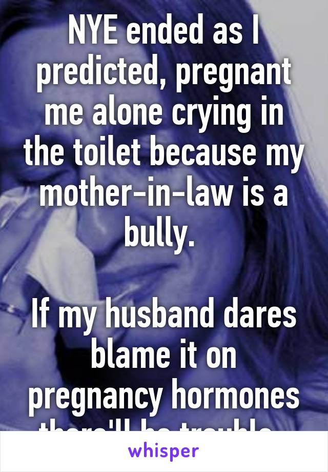 NYE ended as I predicted, pregnant me alone crying in the toilet because my mother-in-law is a bully. 

If my husband dares blame it on pregnancy hormones there'll be trouble. 