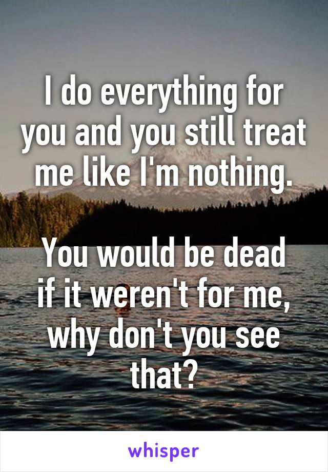 I do everything for you and you still treat me like I'm nothing.

You would be dead if it weren't for me, why don't you see that?