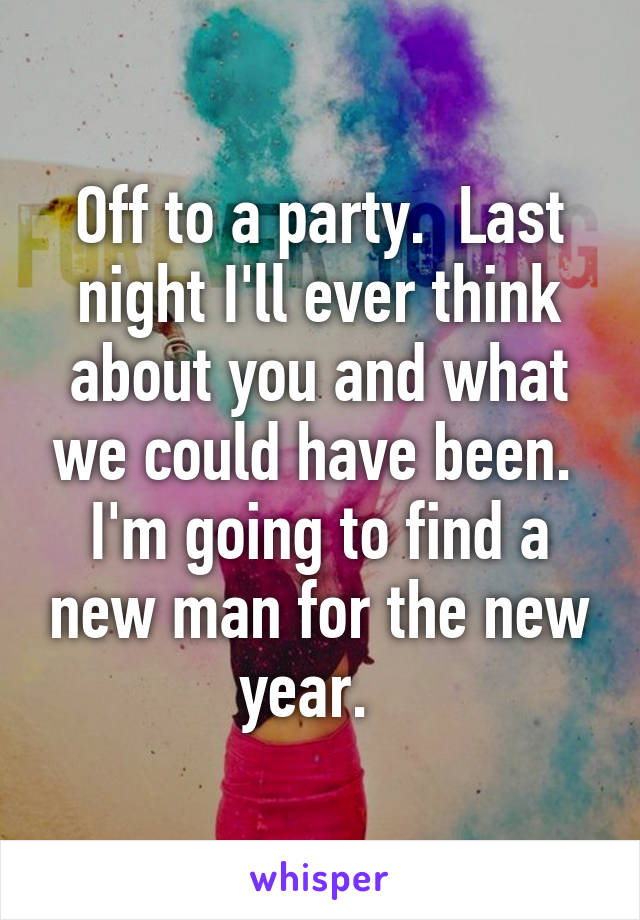 Off to a party.  Last night I'll ever think about you and what we could have been.  I'm going to find a new man for the new year.  