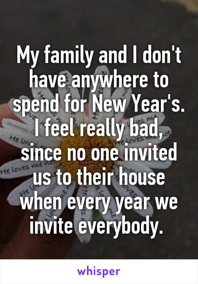 My family and I don't have anywhere to spend for New Year's. I feel really bad, since no one invited us to their house when every year we invite everybody. 