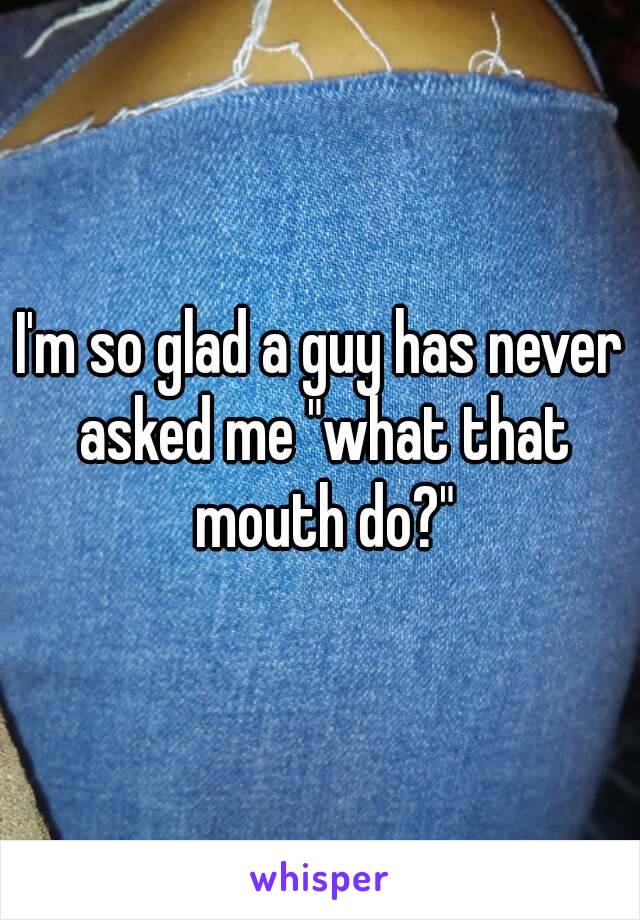 I'm so glad a guy has never asked me "what that mouth do?"