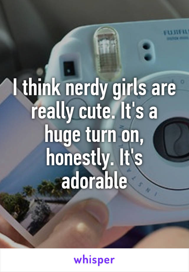 I think nerdy girls are really cute. It's a huge turn on, honestly. It's adorable