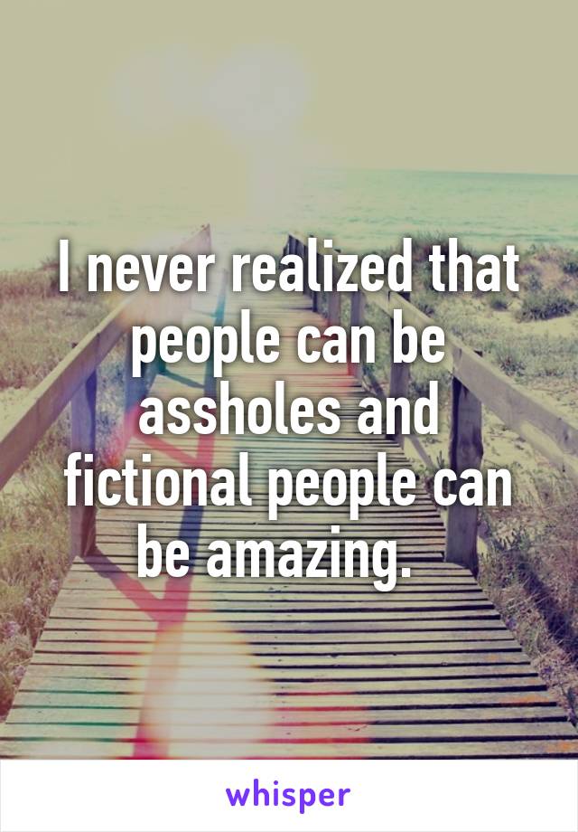 I never realized that people can be assholes and fictional people can be amazing.  