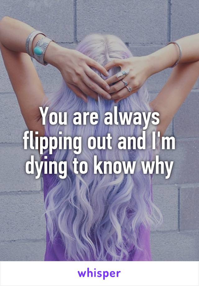 You are always flipping out and I'm dying to know why