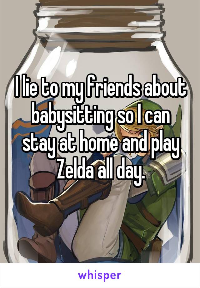 I lie to my friends about babysitting so I can stay at home and play Zelda all day.
