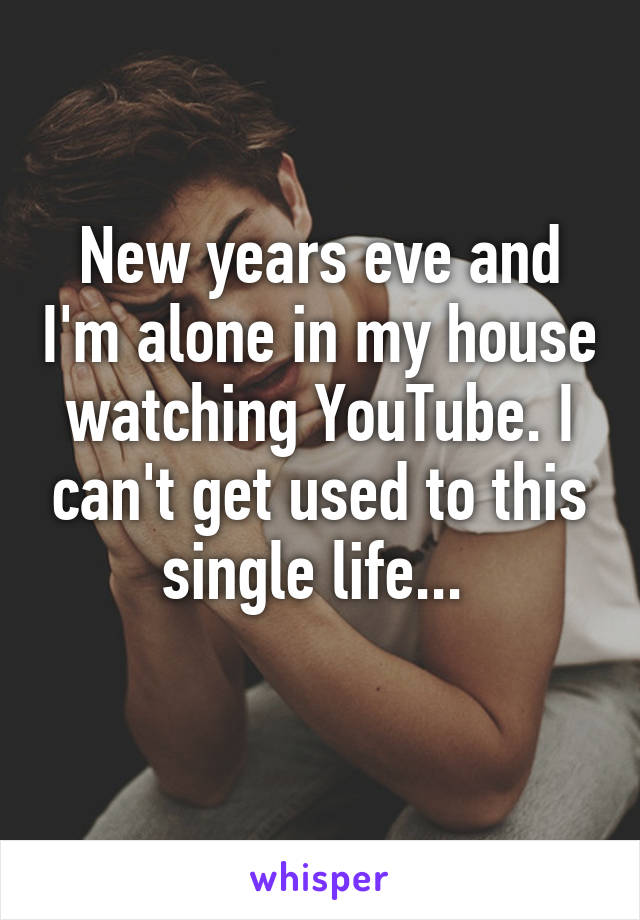 New years eve and I'm alone in my house watching YouTube. I can't get used to this single life... 
