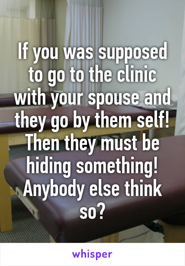 If you was supposed to go to the clinic with your spouse and they go by them self! Then they must be hiding something! Anybody else think so?