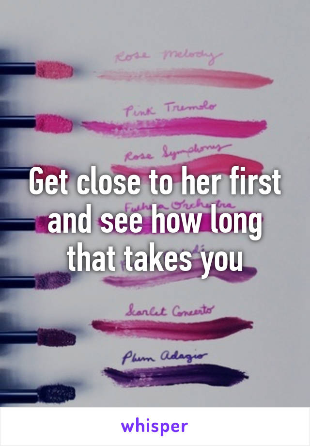 Get close to her first and see how long that takes you