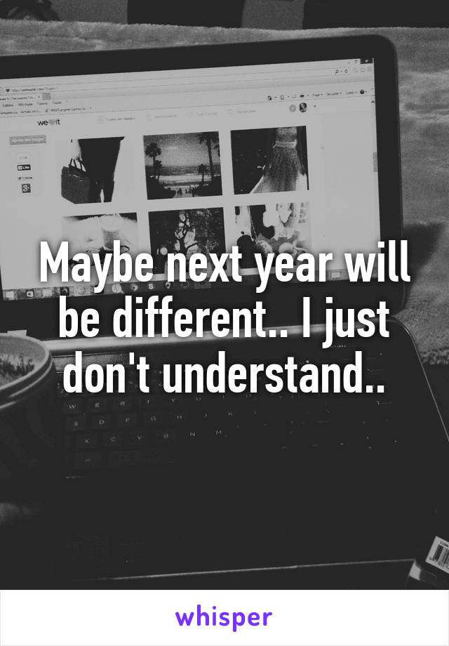 Maybe next year will be different.. I just don't understand..