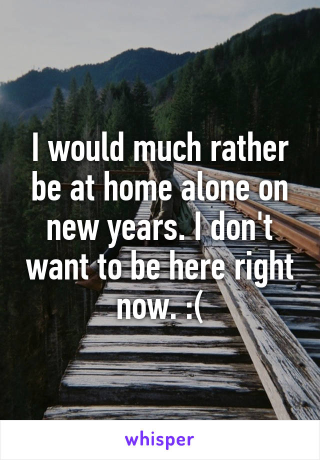 I would much rather be at home alone on new years. I don't want to be here right now. :(