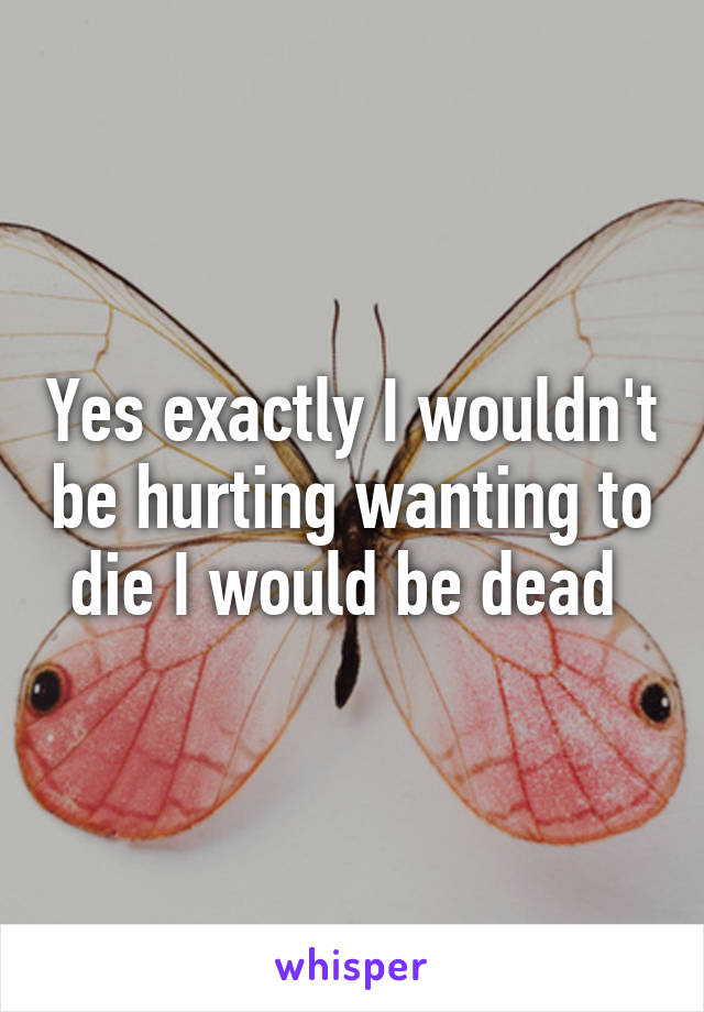 Yes exactly I wouldn't be hurting wanting to die I would be dead 