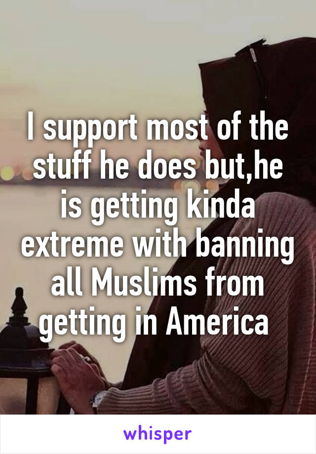 I support most of the stuff he does but,he is getting kinda extreme with banning all Muslims from getting in America 