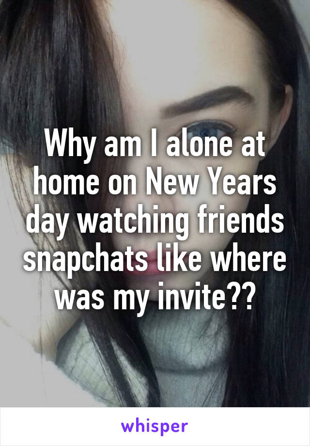 Why am I alone at home on New Years day watching friends snapchats like where was my invite??