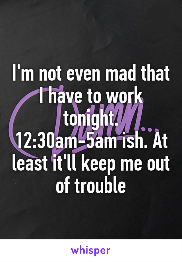 I'm not even mad that I have to work tonight. 12:30am-5am ish. At least it'll keep me out of trouble