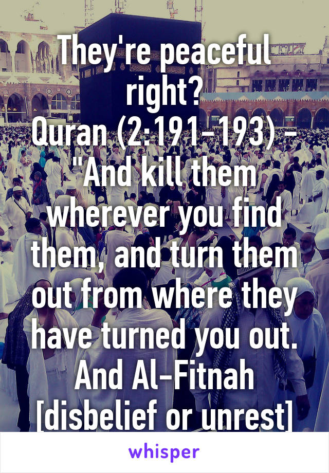 

They're peaceful right?
Quran (2:191-193) - "And kill them wherever you find them, and turn them out from where they have turned you out. And Al-Fitnah [disbelief or unrest] is worse than killing...