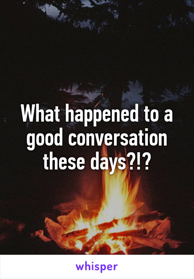 What happened to a good conversation these days?!?