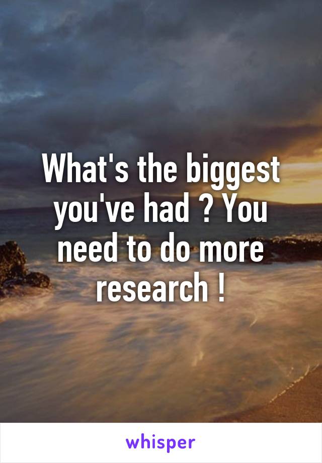 What's the biggest you've had ? You need to do more research !