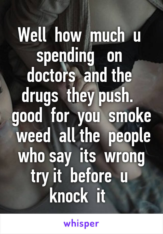 Well  how  much  u  spending   on  doctors  and the  drugs  they push.   good  for  you  smoke  weed  all the  people who say  its  wrong try it  before  u  knock  it  