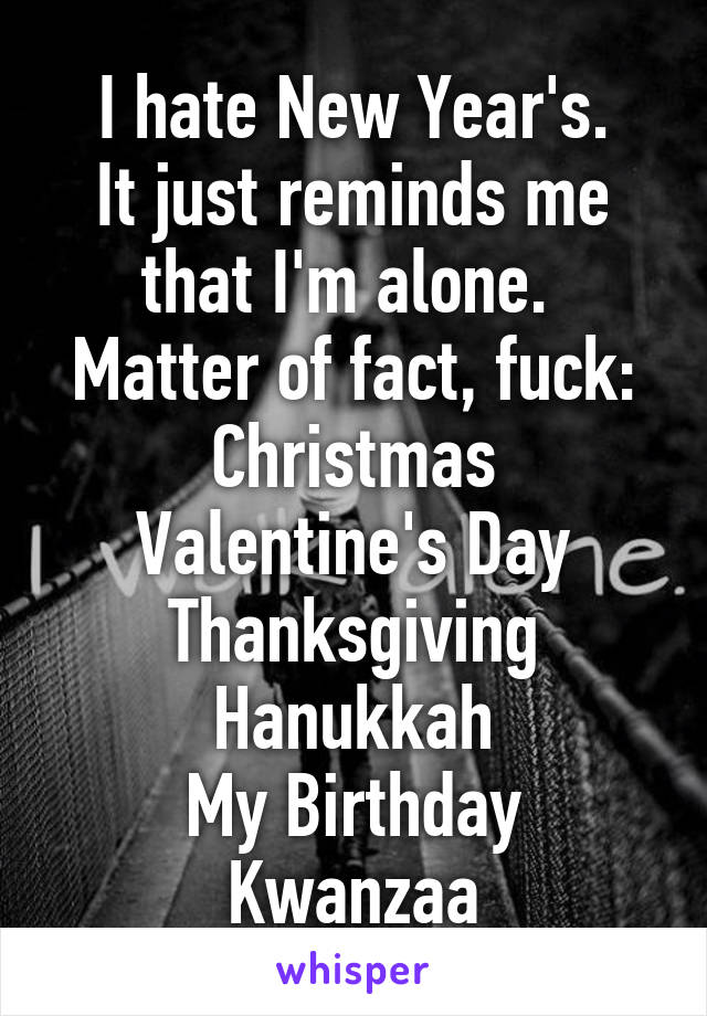 I hate New Year's.
It just reminds me that I'm alone. 
Matter of fact, fuck:
Christmas
Valentine's Day
Thanksgiving
Hanukkah
My Birthday
Kwanzaa