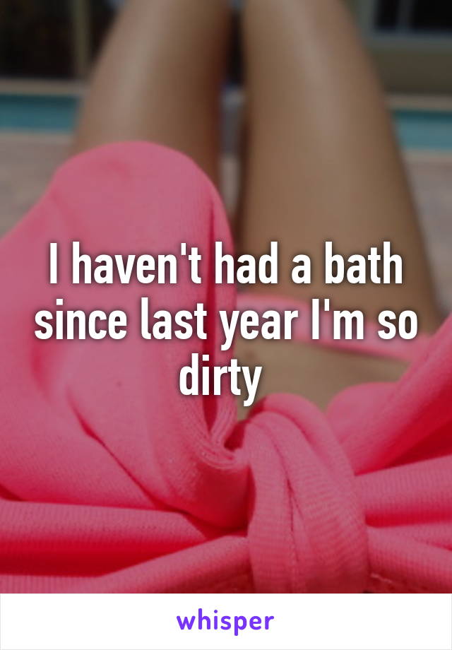 I haven't had a bath since last year I'm so dirty 