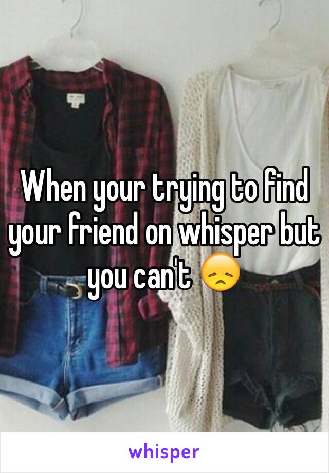 When your trying to find your friend on whisper but you can't 😞