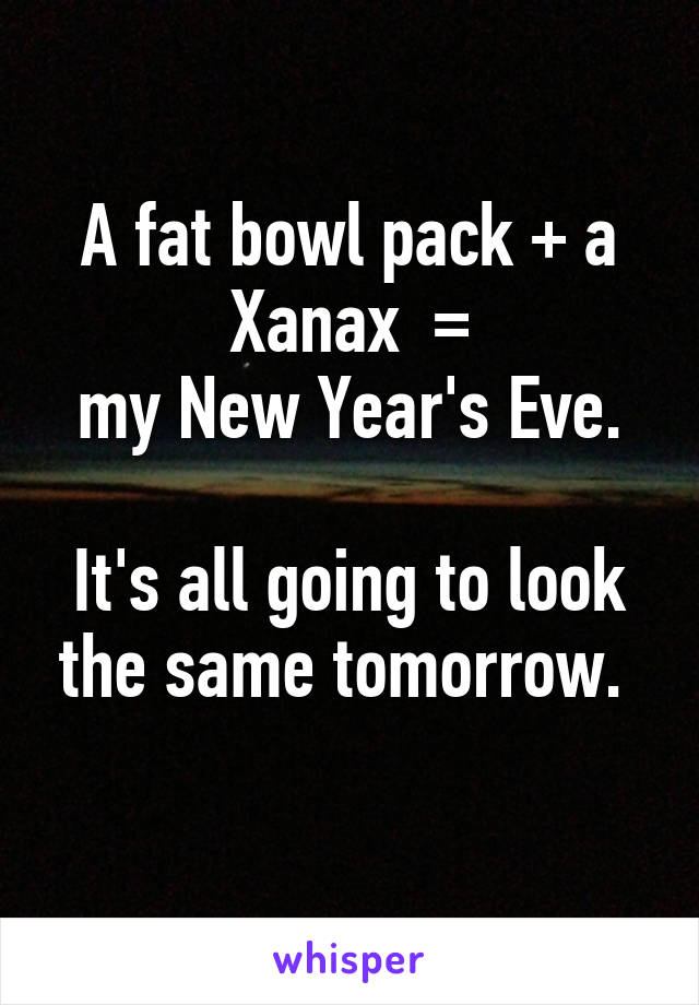 A fat bowl pack + a Xanax  =
my New Year's Eve.

It's all going to look the same tomorrow. 
