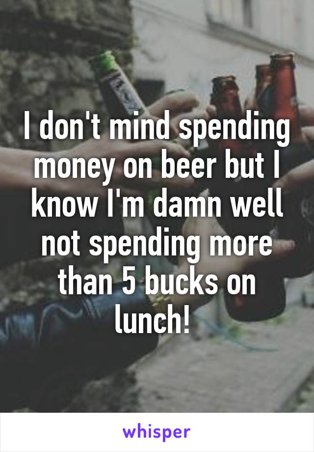 I don't mind spending money on beer but I know I'm damn well not spending more than 5 bucks on lunch! 