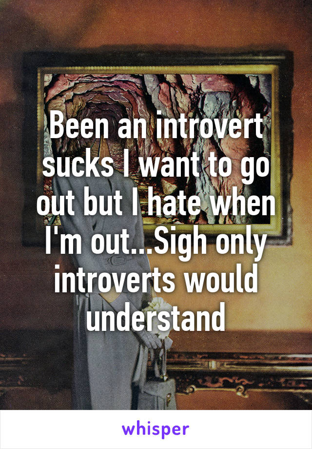 Been an introvert sucks I want to go out but I hate when I'm out...Sigh only introverts would understand