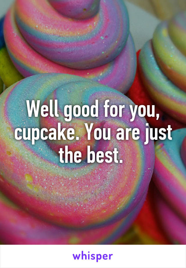 Well good for you, cupcake. You are just the best. 