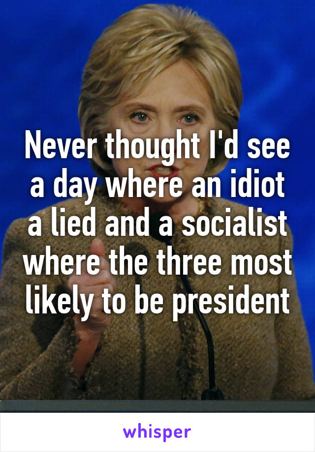 Never thought I'd see a day where an idiot a lied and a socialist where the three most likely to be president