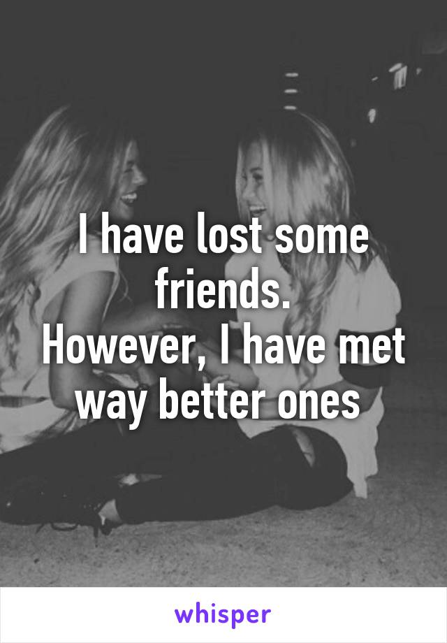 I have lost some friends.
However, I have met way better ones 