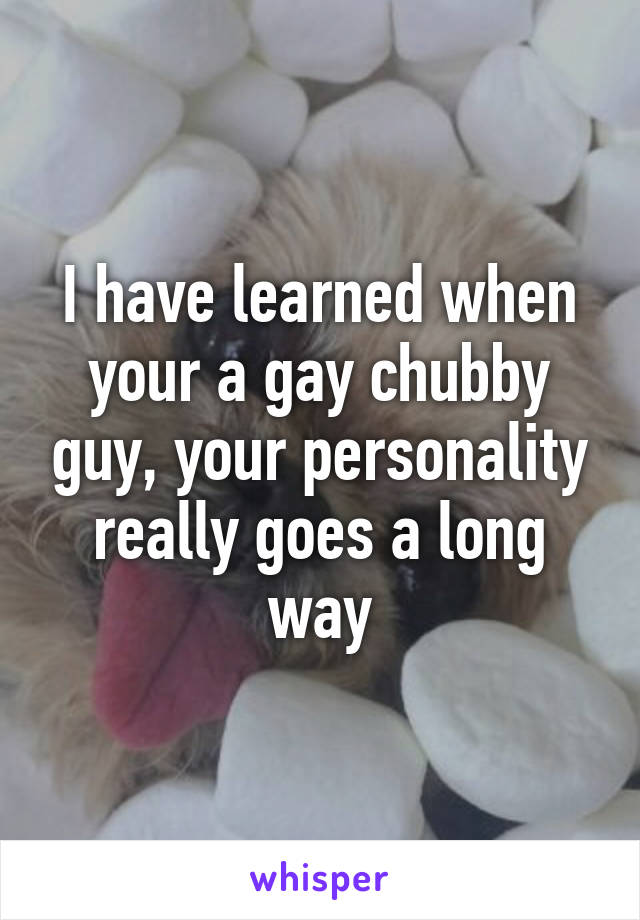 I have learned when your a gay chubby guy, your personality really goes a long way