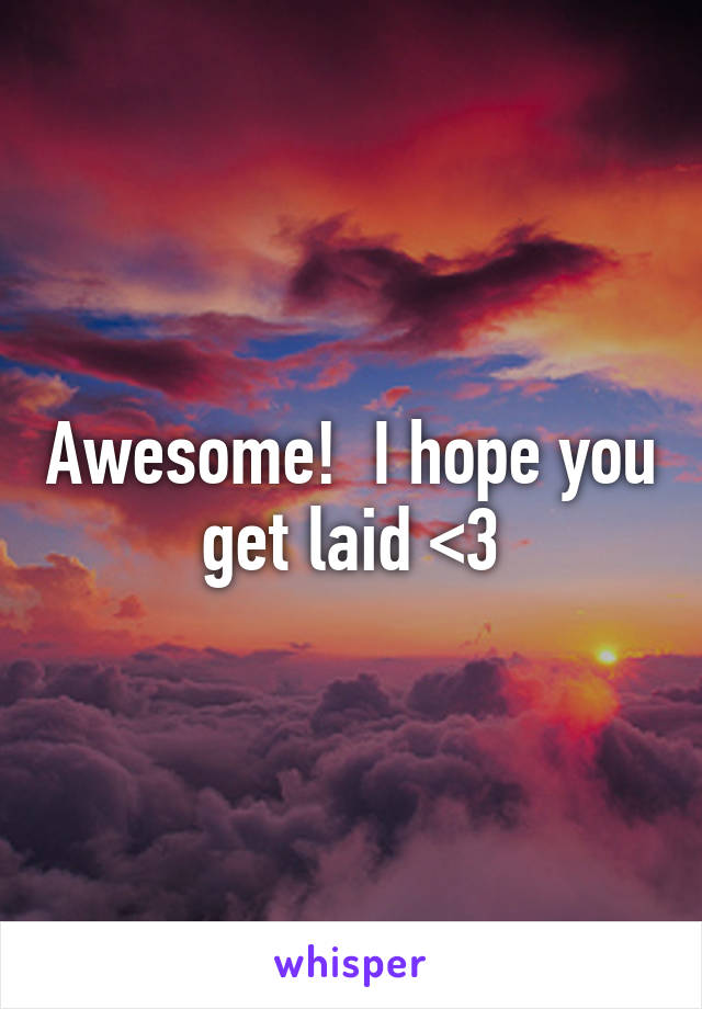 Awesome!  I hope you get laid <3