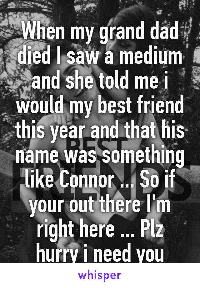 When my grand dad died I saw a medium and she told me i would my best friend this year and that his name was something like Connor ... So if your out there I'm right here ... Plz hurry i need you