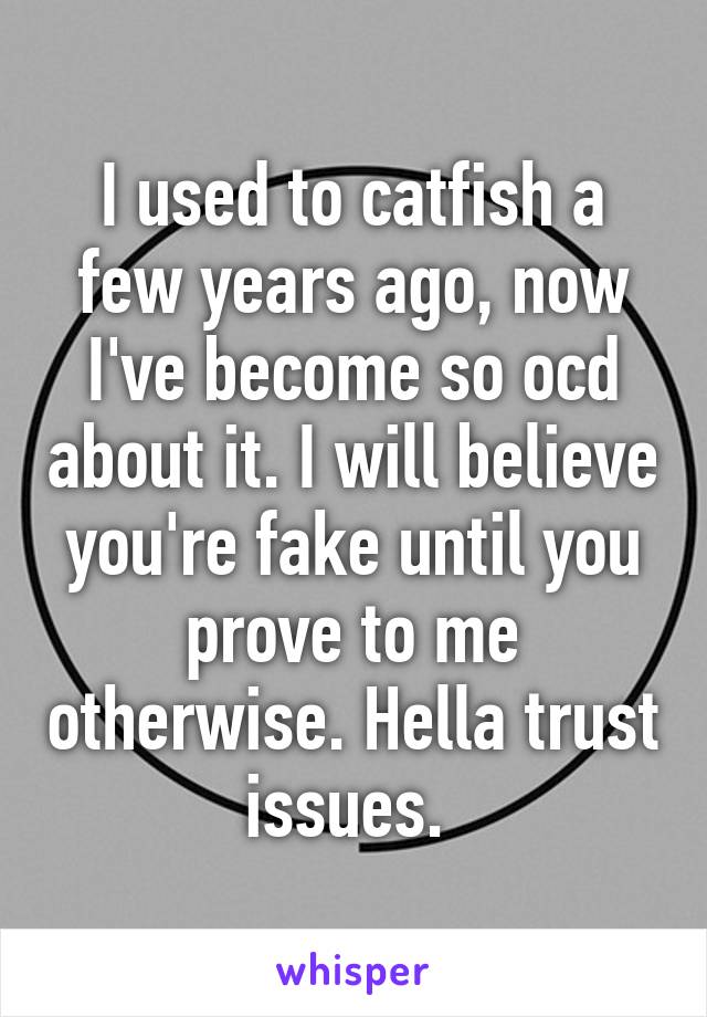 I used to catfish a few years ago, now I've become so ocd about it. I will believe you're fake until you prove to me otherwise. Hella trust issues. 