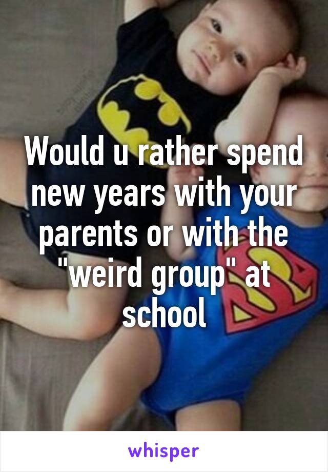 Would u rather spend new years with your parents or with the "weird group" at school