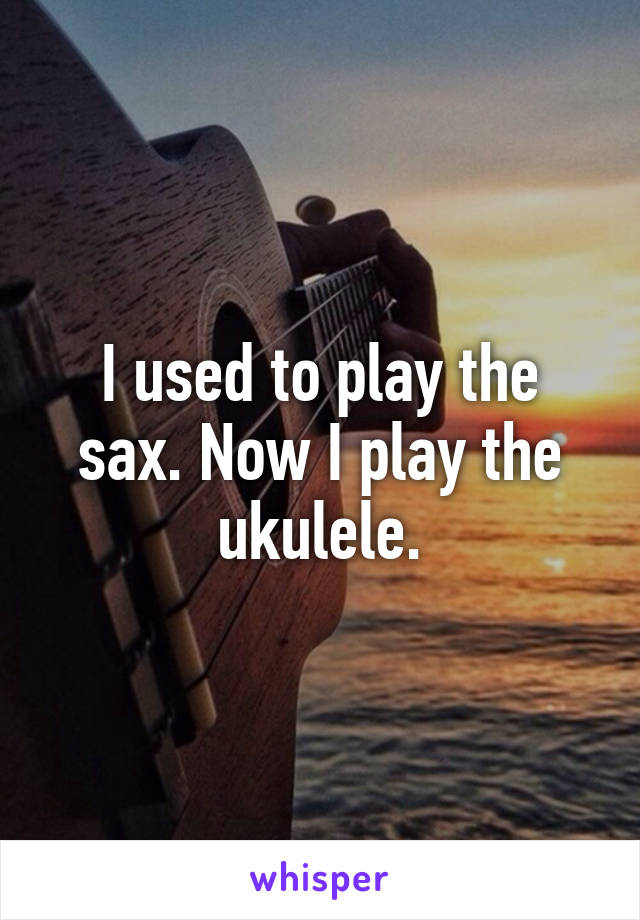 I used to play the sax. Now I play the ukulele.