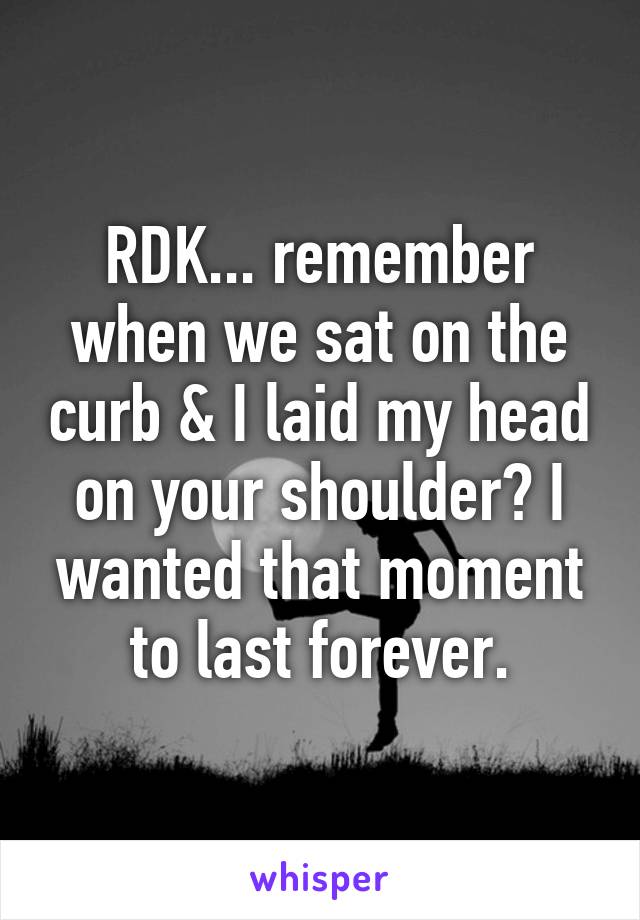 RDK... remember when we sat on the curb & I laid my head on your shoulder? I wanted that moment to last forever.