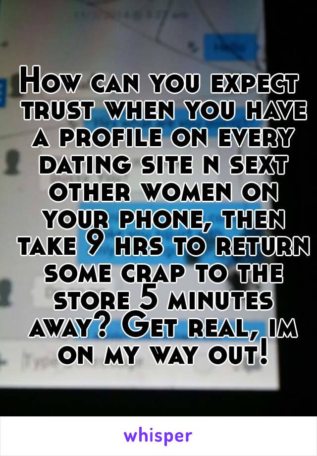 How can you expect trust when you have a profile on every dating site n sext other women on your phone, then take 9 hrs to return some crap to the store 5 minutes away? Get real, im on my way out!