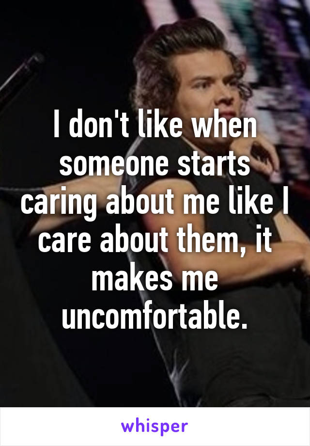 I don't like when someone starts caring about me like I care about them, it makes me uncomfortable.