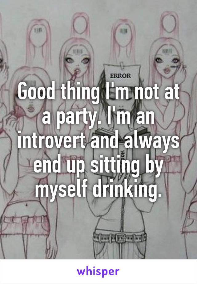 Good thing I'm not at a party. I'm an introvert and always end up sitting by myself drinking.