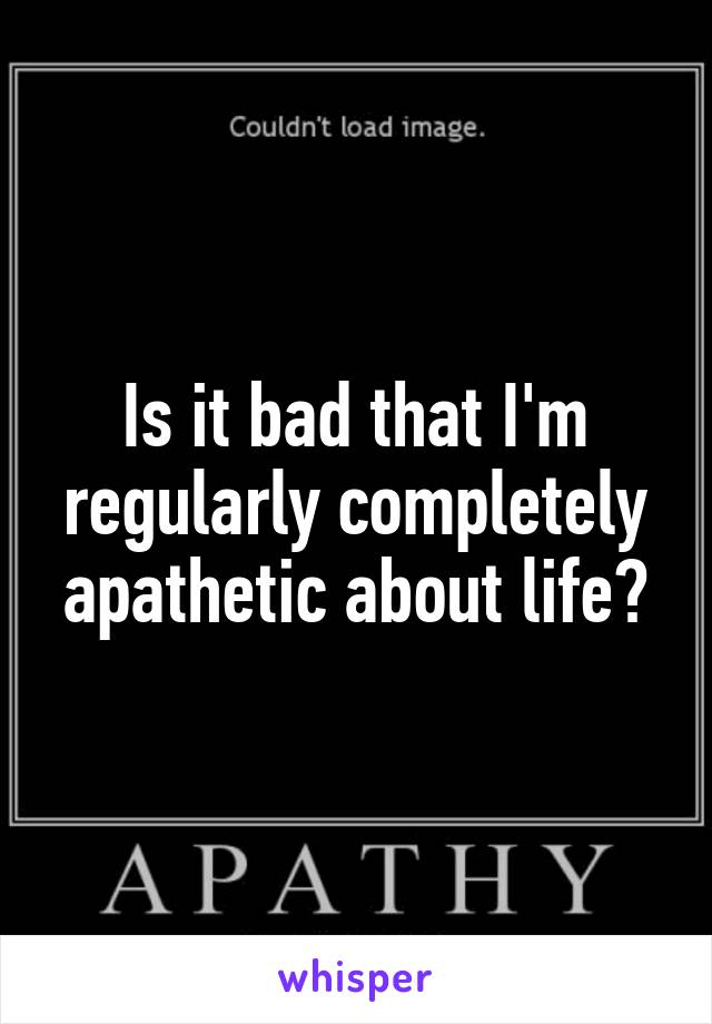 Is it bad that I'm regularly completely apathetic about life?