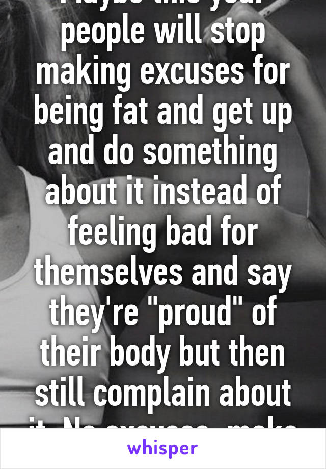 Maybe this year people will stop making excuses for being fat and get up and do something about it instead of feeling bad for themselves and say they're "proud" of their body but then still complain about it. No excuses, make a change 