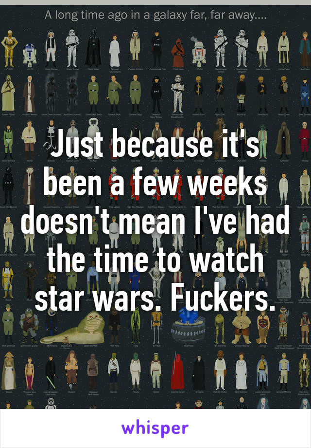 Just because it's been a few weeks doesn't mean I've had the time to watch star wars. Fuckers.