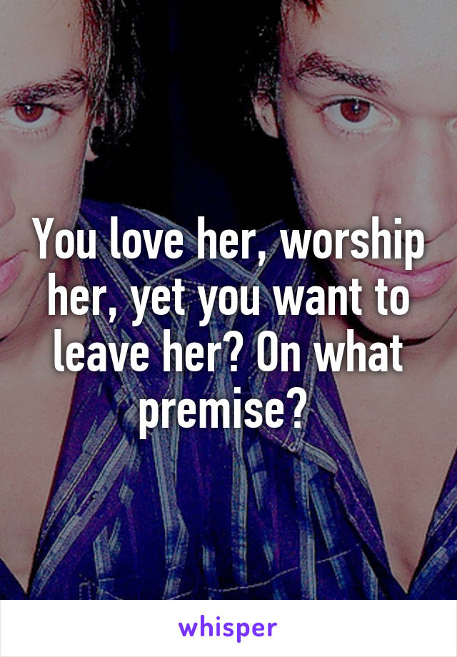 You love her, worship her, yet you want to leave her? On what premise? 