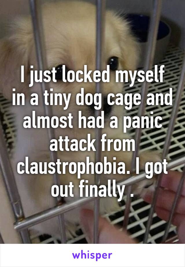 I just locked myself in a tiny dog cage and almost had a panic attack from claustrophobia. I got out finally .