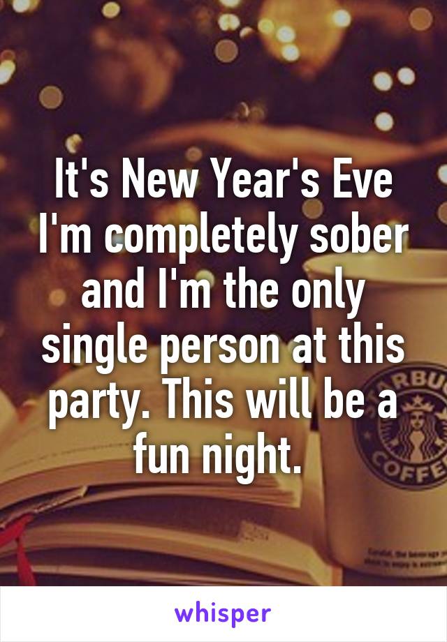 It's New Year's Eve I'm completely sober and I'm the only single person at this party. This will be a fun night. 