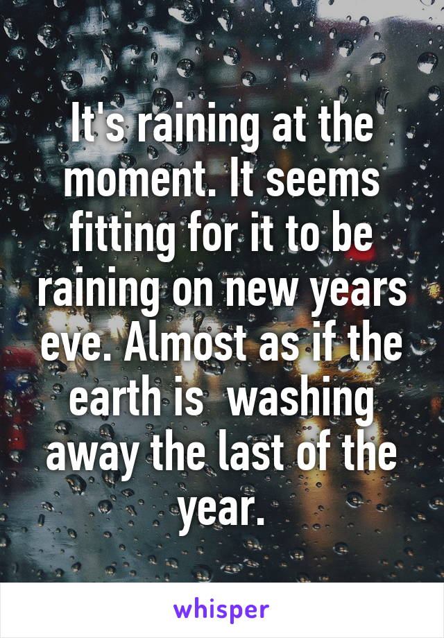 It's raining at the moment. It seems fitting for it to be raining on new years eve. Almost as if the earth is  washing away the last of the year.