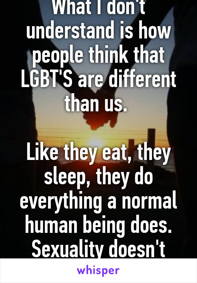 What I don't understand is how people think that LGBT'S are different than us. 

Like they eat, they sleep, they do everything a normal human being does. Sexuality doesn't matter, you do you.