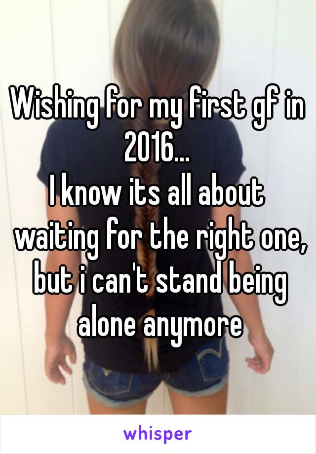 Wishing for my first gf in 2016... 
I know its all about waiting for the right one, but i can't stand being alone anymore